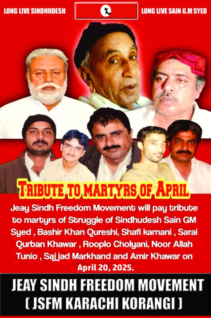 JSFM hereby announces the following major events taking place in April to pay tribute to our National Supreme Leader, Saeen G.M. Syed, on the occasion of his 30th death anniversary:20 April 2025 – Across Sindh
Memorial events will be held throughout Sindh to honour the national martyrs who sacrificed their lives for the freedom of Sindh, including Shaheed Bashir Khan Qureshi, Shaheed Shafi Karnani, Shaheed Sarai Qurban Khahawar, Shaheed Rooplo Choliani, Shaheed Noorullah Tunio, Shaheed Sajjad Markhand, and Shaheed Aamir Khahawar.
